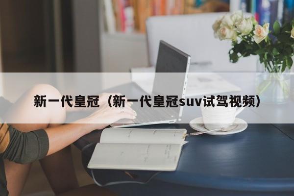 新一代皇冠（新一代皇冠suv试驾视频）