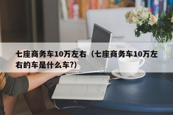七座商务车10万左右（七座商务车10万左右的车是什么车?）