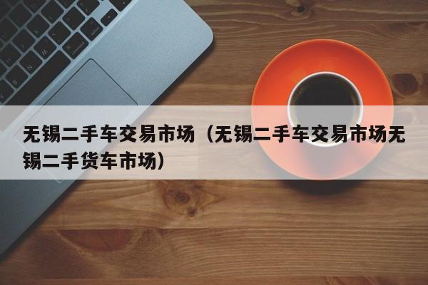 无锡二手车交易市场（无锡二手车交易市场无锡二手货车市场）
