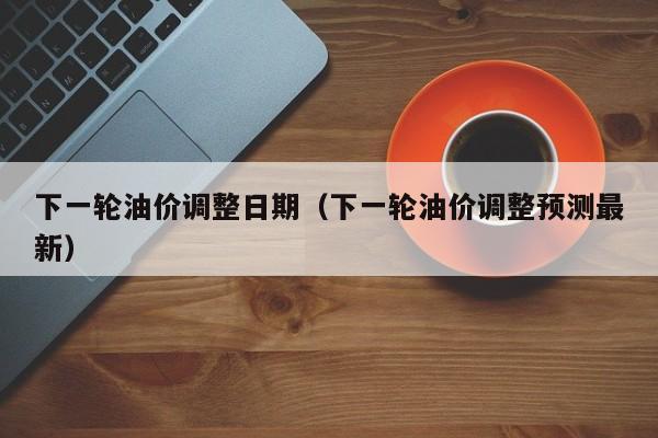 下一轮油价调整日期（下一轮油价调整预测最新）