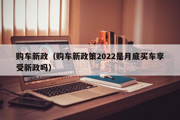 购车新政（购车新政策2022是月底买车享受新政吗）