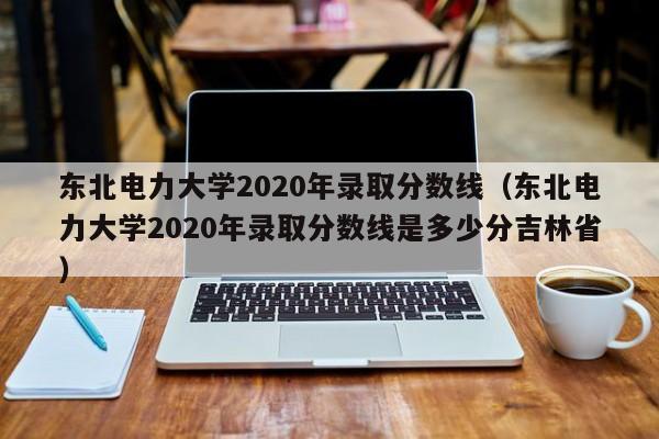 东北电力大学2020年录取分数线（东北电力大学2020年录取分数线是多少分吉林省）