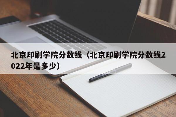 北京印刷学院分数线（北京印刷学院分数线2022年是多少）