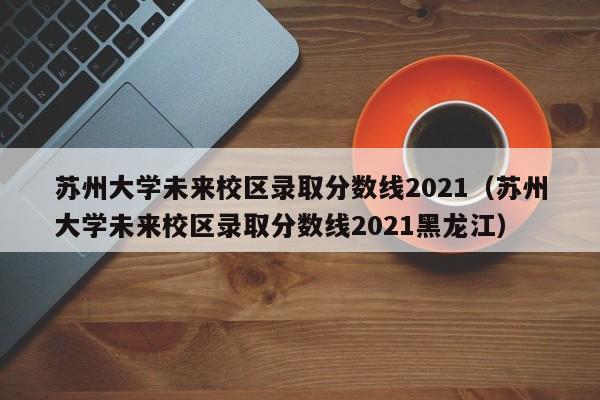 苏州大学未来校区录取分数线2021（苏州大学未来校区录取分数线2021黑龙江）