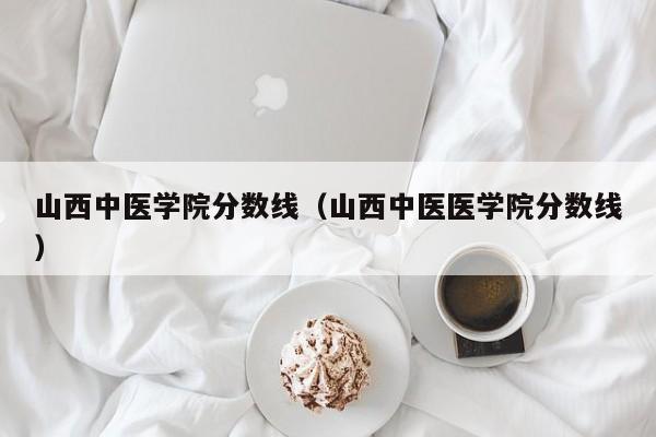 山西中医学院分数线（山西中医医学院分数线）