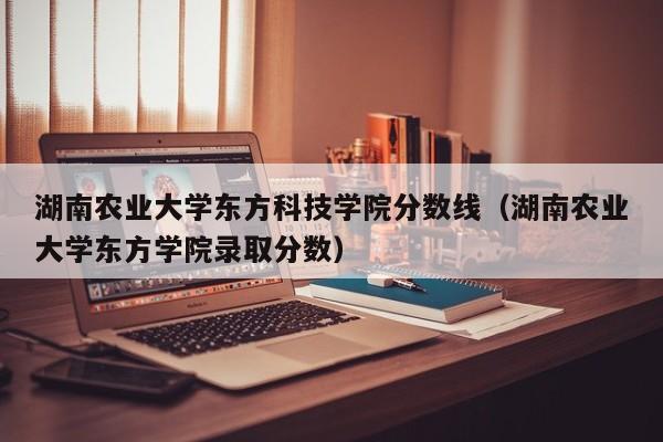 湖南农业大学东方科技学院分数线（湖南农业大学东方学院录取分数）