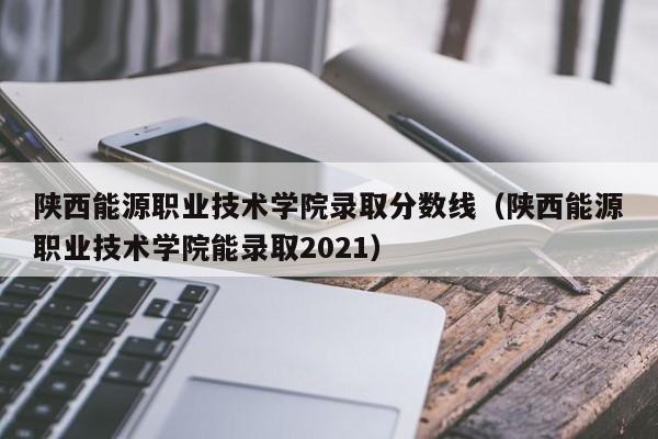 陕西能源职业技术学院录取分数线（陕西能源职业技术学院能录取2021）