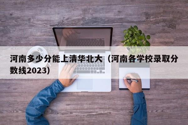 河南多少分能上清华北大（河南各学校录取分数线2023）