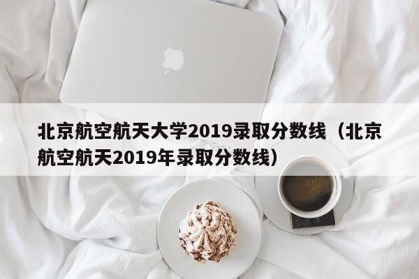 北京航空航天大学2019录取分数线（北京航空航天2019年录取分数线）