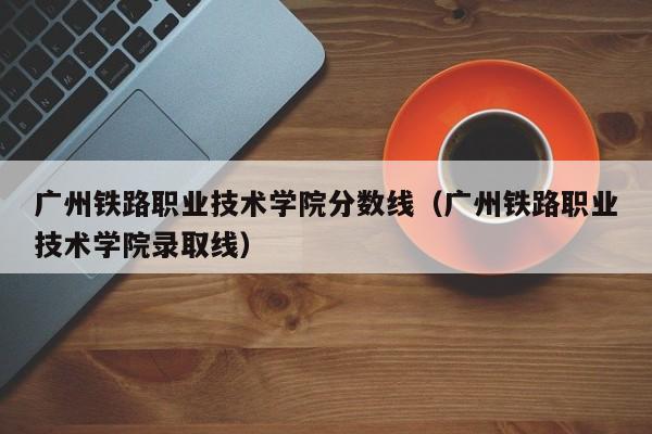 广州铁路职业技术学院分数线（广州铁路职业技术学院录取线）