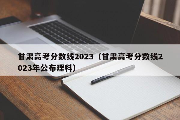甘肃高考分数线2023（甘肃高考分数线2023年公布理科）