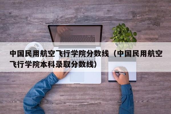中国民用航空飞行学院分数线（中国民用航空飞行学院本科录取分数线）