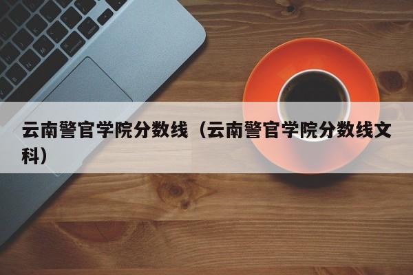云南警官学院分数线（云南警官学院分数线文科）