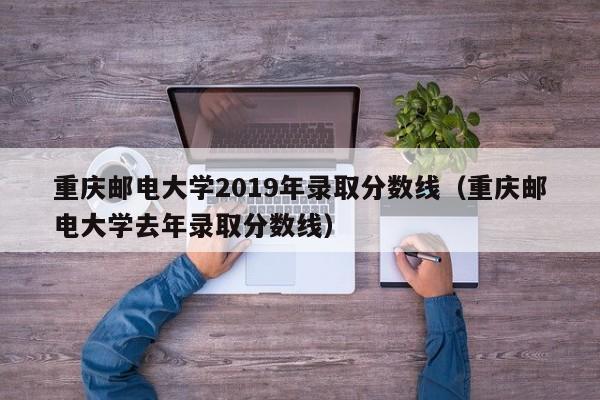 重庆邮电大学2019年录取分数线（重庆邮电大学去年录取分数线）