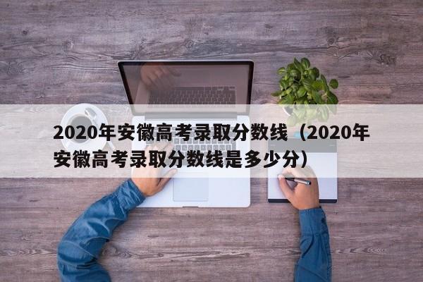 2020年安徽高考录取分数线（2020年安徽高考录取分数线是多少分）