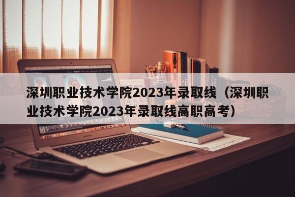 深圳职业技术学院2023年录取线（深圳职业技术学院2023年录取线高职高考）