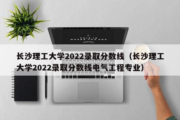 长沙理工大学2022录取分数线（长沙理工大学2022录取分数线电气工程专业）