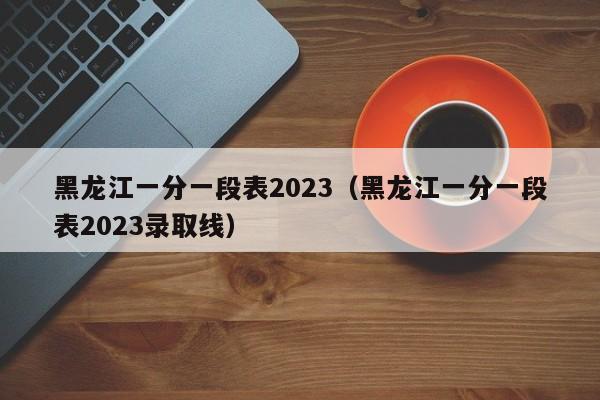 黑龙江一分一段表2023（黑龙江一分一段表2023录取线）