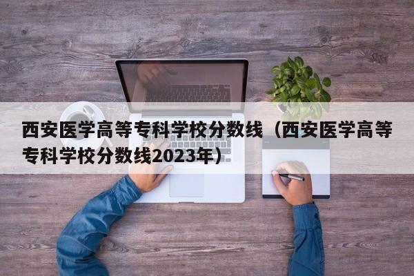 西安医学高等专科学校分数线（西安医学高等专科学校分数线2023年）