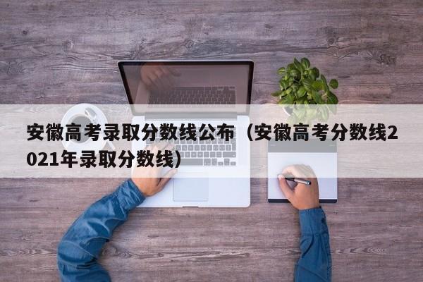 安徽高考录取分数线公布（安徽高考分数线2021年录取分数线）