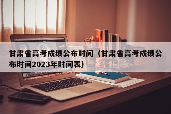 甘肃省高考成绩公布时间（甘肃省高考成绩公布时间2023年时间表）