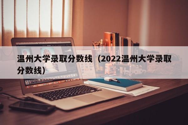 温州大学录取分数线（2022温州大学录取分数线）