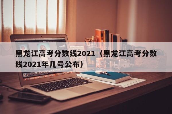 黑龙江高考分数线2021（黑龙江高考分数线2021年几号公布）