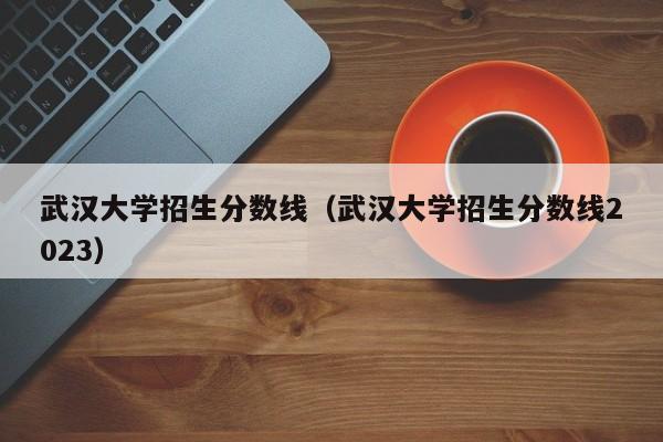 武汉大学招生分数线（武汉大学招生分数线2023）