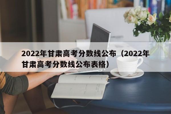 2022年甘肃高考分数线公布（2022年甘肃高考分数线公布表格）