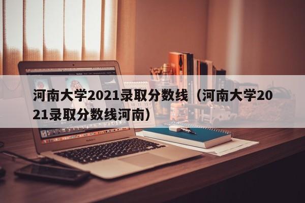 河南大学2021录取分数线（河南大学2021录取分数线河南）