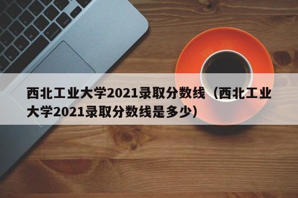 西北工业大学2021录取分数线（西北工业大学2021录取分数线是多少）
