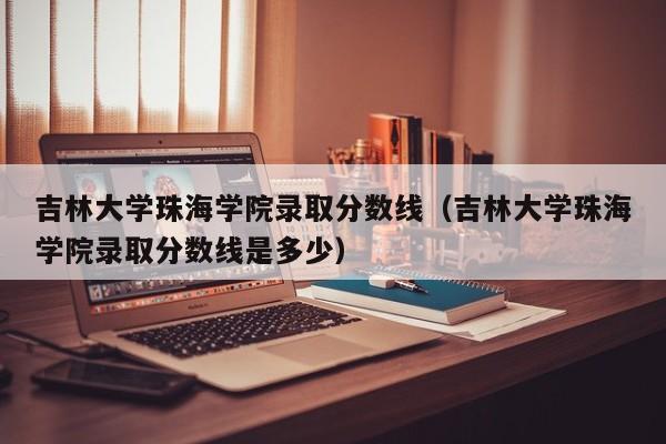 吉林大学珠海学院录取分数线（吉林大学珠海学院录取分数线是多少）