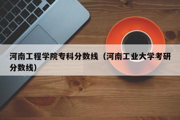 河南工程学院专科分数线（河南工业大学考研分数线）