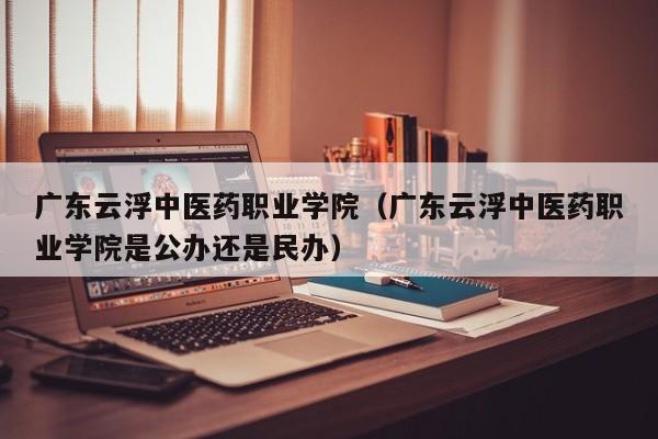 广东云浮中医药职业学院（广东云浮中医药职业学院是公办还是民办）