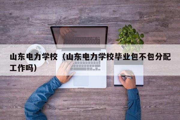 山东电力学校（山东电力学校毕业包不包分配工作吗）