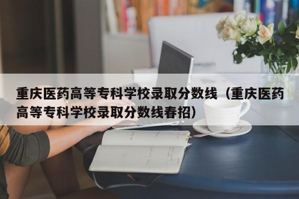 重庆医药高等专科学校录取分数线（重庆医药高等专科学校录取分数线春招）
