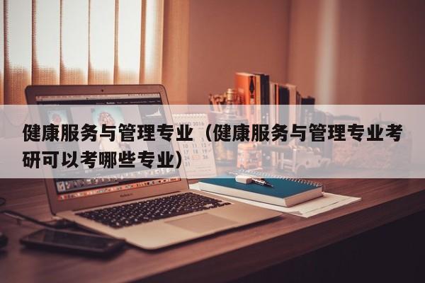 健康服务与管理专业（健康服务与管理专业考研可以考哪些专业）