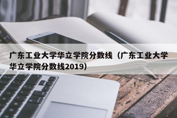 广东工业大学华立学院分数线（广东工业大学华立学院分数线2019）