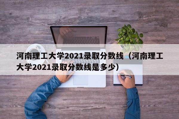 河南理工大学2021录取分数线（河南理工大学2021录取分数线是多少）