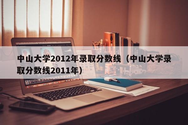 中山大学2012年录取分数线（中山大学录取分数线2011年）