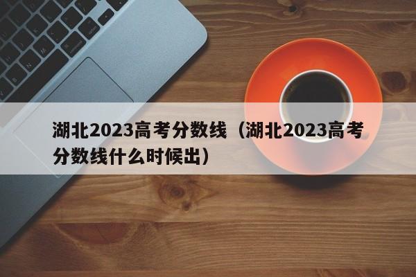 湖北2023高考分数线（湖北2023高考分数线什么时候出）