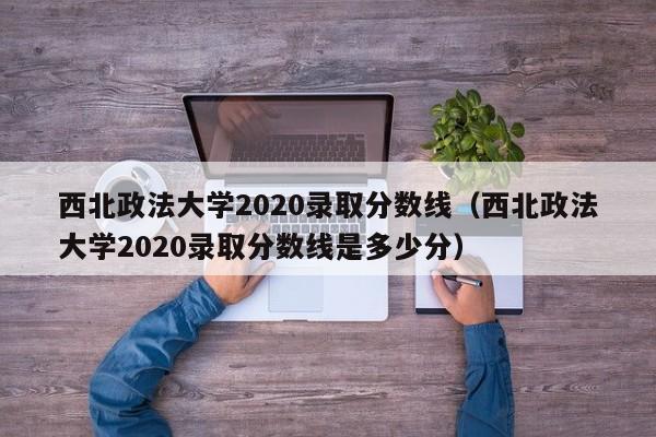 西北政法大学2020录取分数线（西北政法大学2020录取分数线是多少分）