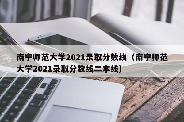 南宁师范大学2021录取分数线（南宁师范大学2021录取分数线二本线）