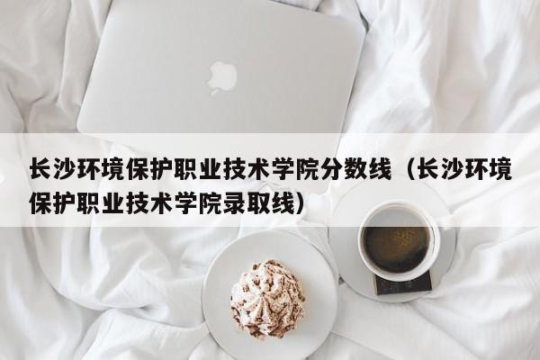 长沙环境保护职业技术学院分数线（长沙环境保护职业技术学院录取线）