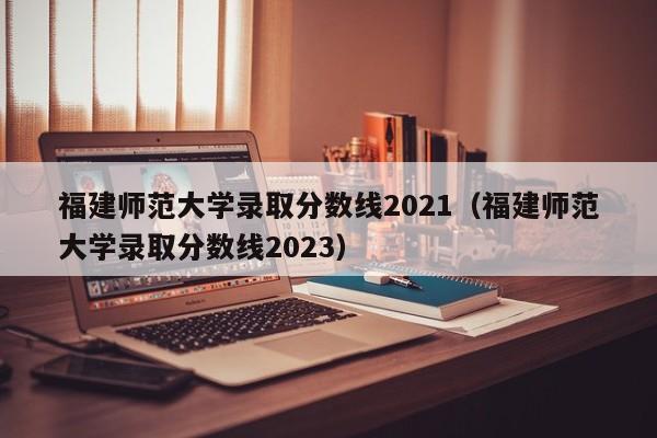 福建师范大学录取分数线2021（福建师范大学录取分数线2023）