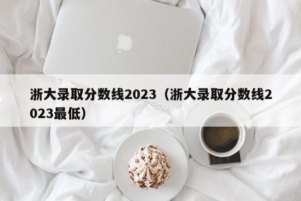 浙大录取分数线2023（浙大录取分数线2023最低）