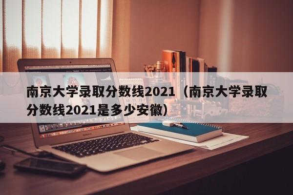 南京大学录取分数线2021（南京大学录取分数线2021是多少安徽）