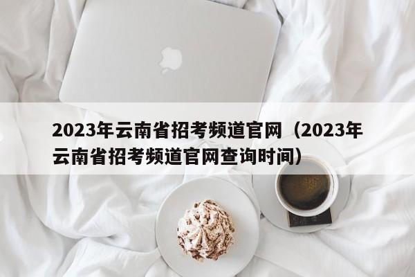 2023年云南省招考频道官网（2023年云南省招考频道官网查询时间）