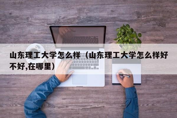 山东理工大学怎么样（山东理工大学怎么样好不好,在哪里）