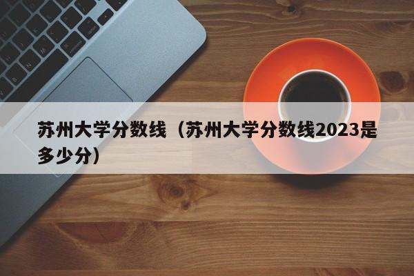 苏州大学分数线（苏州大学分数线2023是多少分）